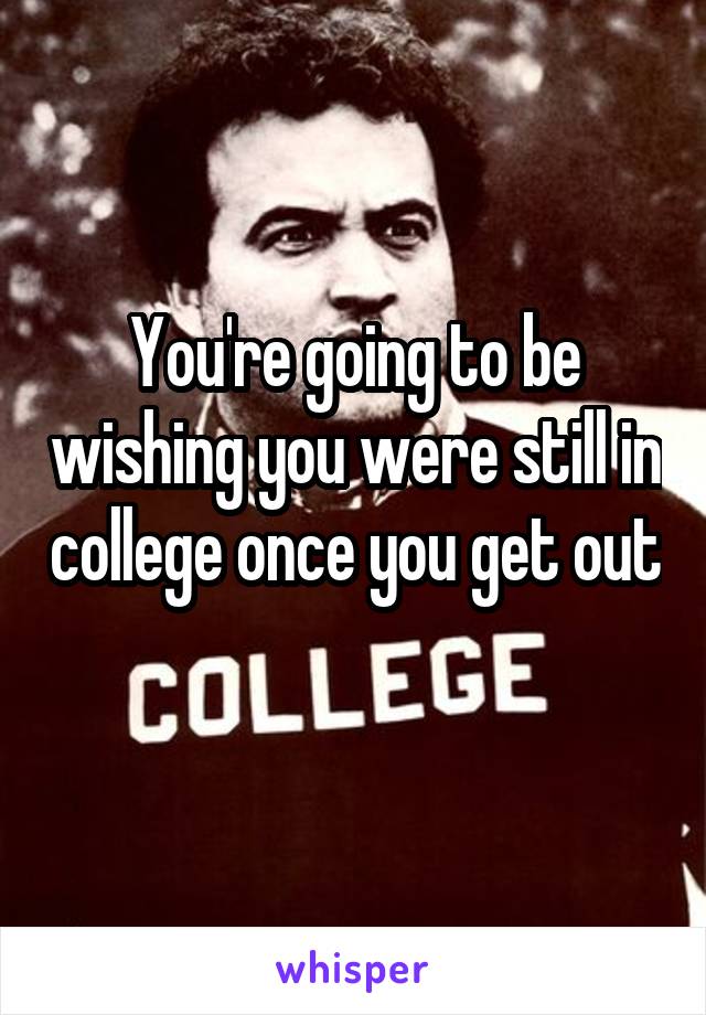 You're going to be wishing you were still in college once you get out 