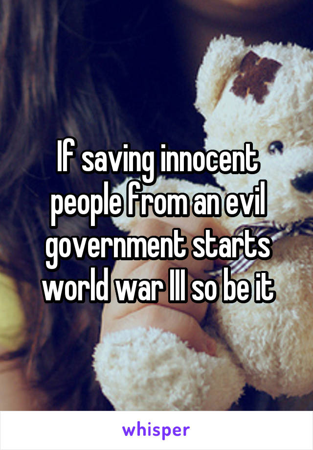 If saving innocent people from an evil government starts world war III so be it