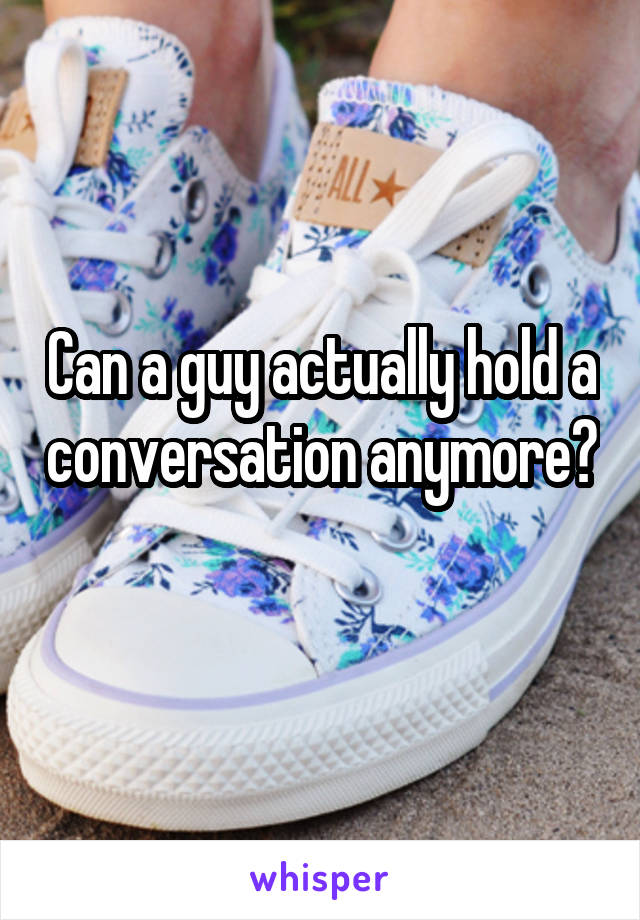 Can a guy actually hold a conversation anymore? 