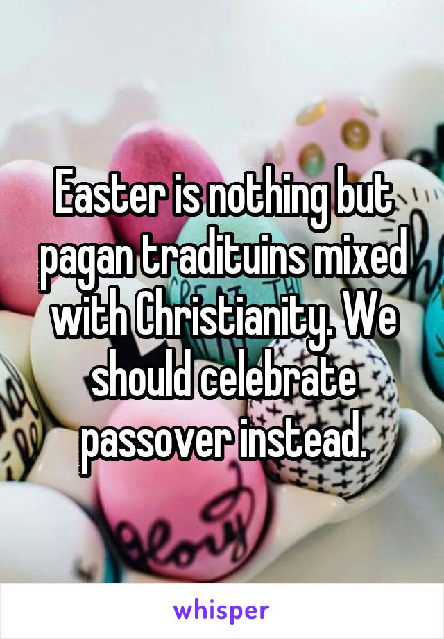 Easter is nothing but pagan tradituins mixed with Christianity. We should celebrate passover instead.