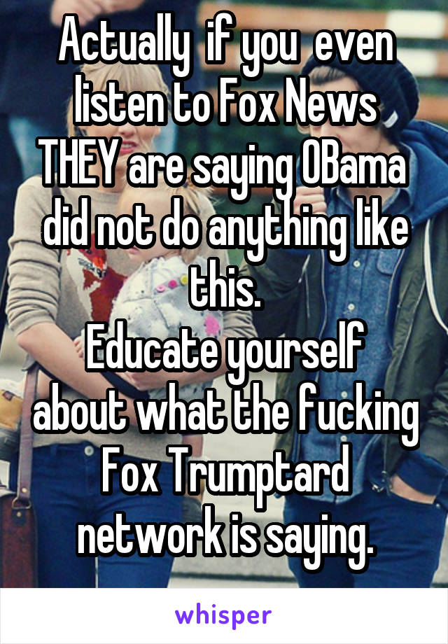 Actually  if you  even listen to Fox News THEY are saying OBama  did not do anything like this.
Educate yourself about what the fucking Fox Trumptard network is saying.
