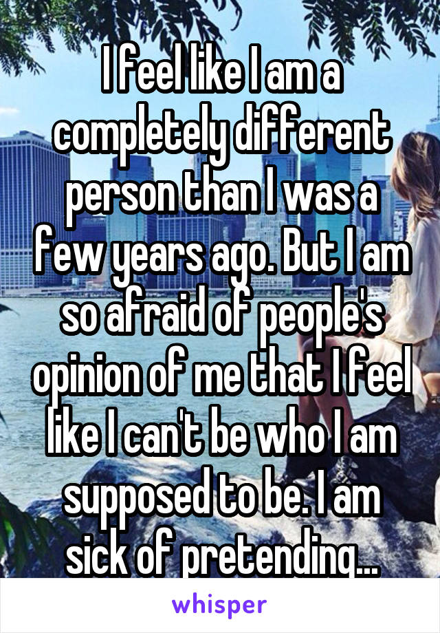 I feel like I am a completely different person than I was a few years ago. But I am so afraid of people's opinion of me that I feel like I can't be who I am supposed to be. I am sick of pretending...