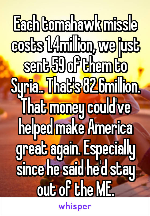 Each tomahawk missle costs 1.4million, we just sent 59 of them to Syria.. That's 82.6million. That money could've helped make America great again. Especially since he said he'd stay out of the ME.