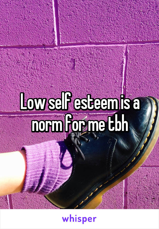 Low self esteem is a norm for me tbh