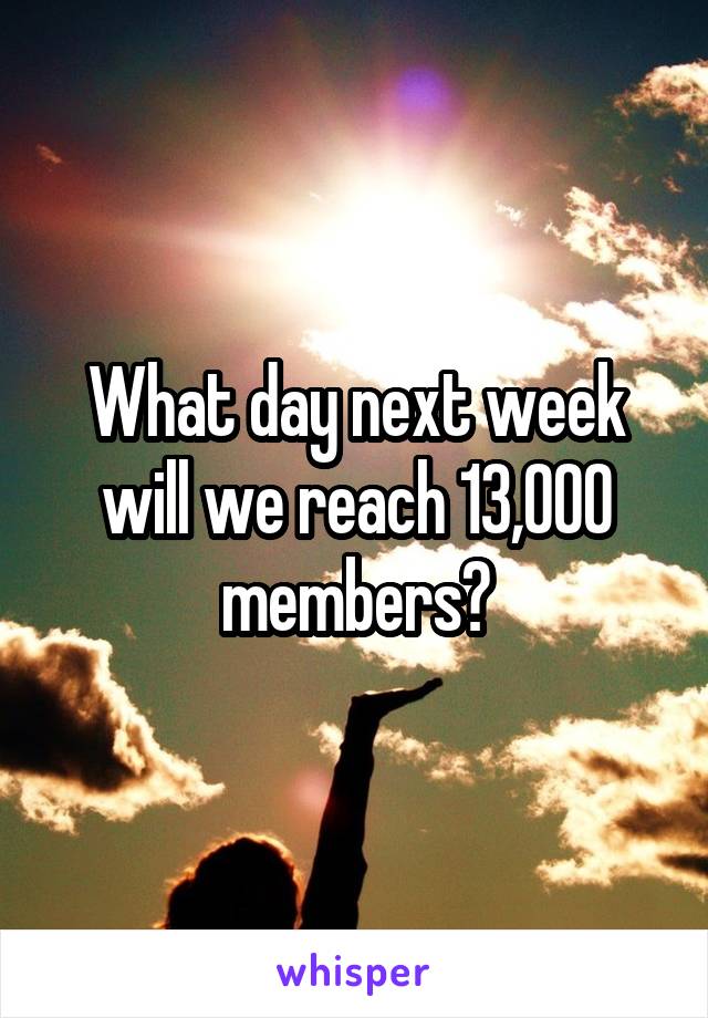 What day next week will we reach 13,000 members?