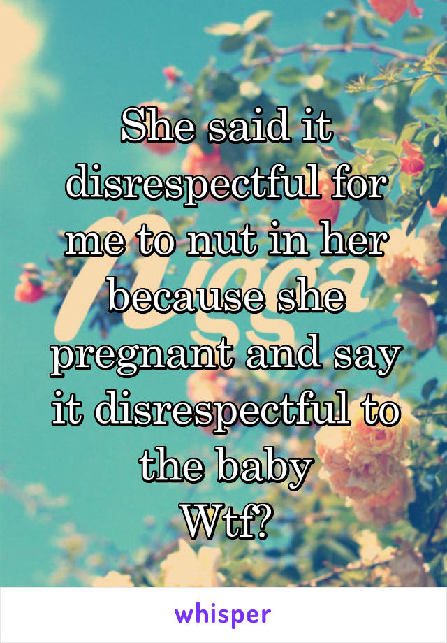 She said it disrespectful for me to nut in her because she pregnant and say it disrespectful to the baby
Wtf?