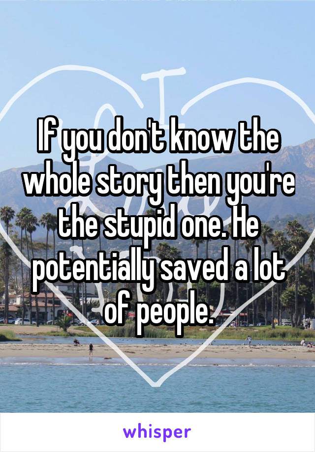 If you don't know the whole story then you're the stupid one. He potentially saved a lot of people.