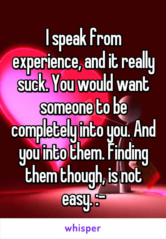 I speak from experience, and it really suck. You would want someone to be completely into you. And you into them. Finding them though, is not easy. :-\