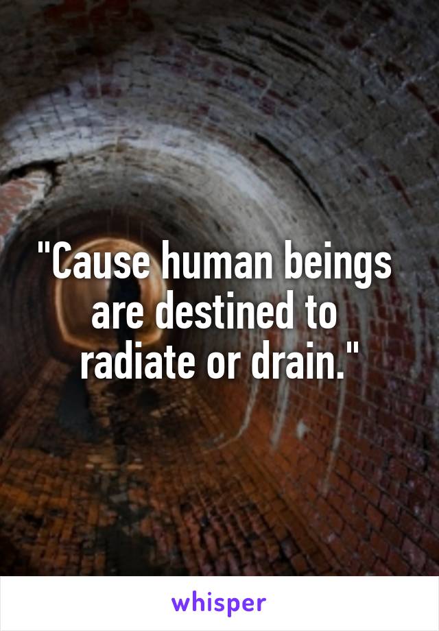 "Cause human beings 
are destined to 
radiate or drain."