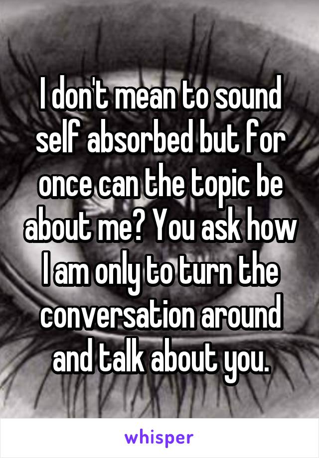 I don't mean to sound self absorbed but for once can the topic be about me? You ask how I am only to turn the conversation around and talk about you.