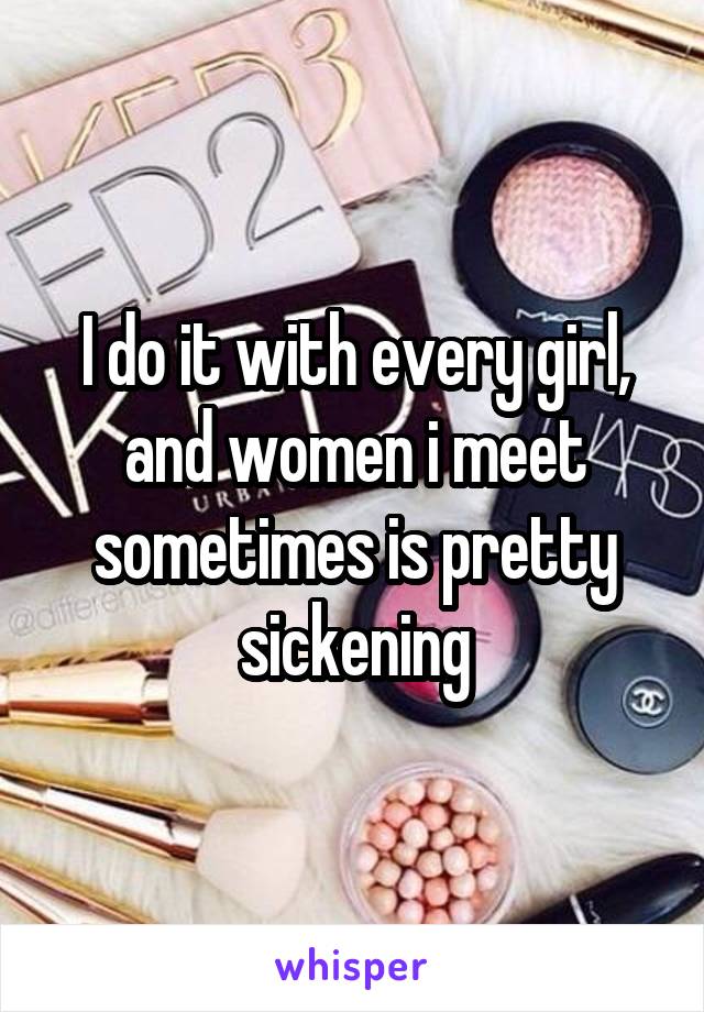 I do it with every girl, and women i meet sometimes is pretty sickening