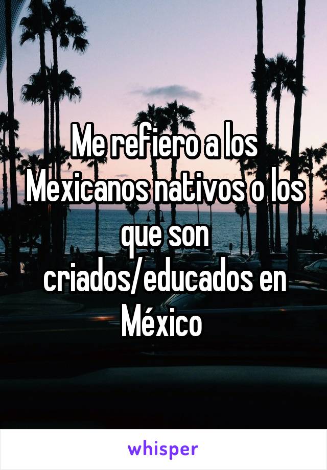 Me refiero a los Mexicanos nativos o los que son criados/educados en México 