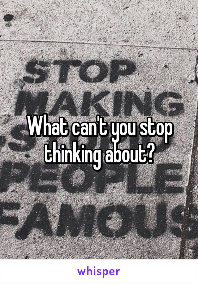 What can't you stop thinking about?