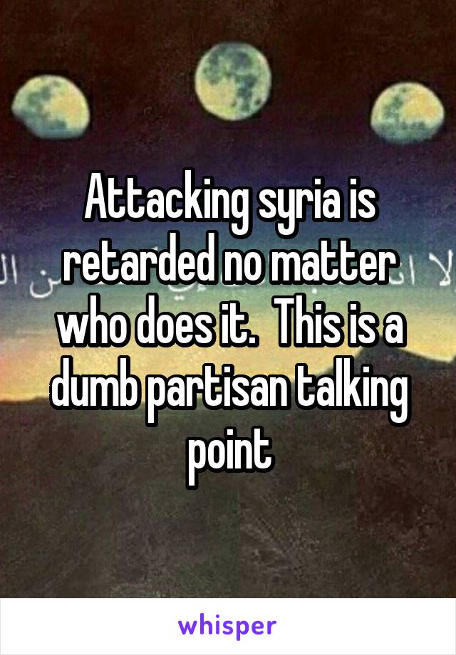 Attacking syria is retarded no matter who does it.  This is a dumb partisan talking point