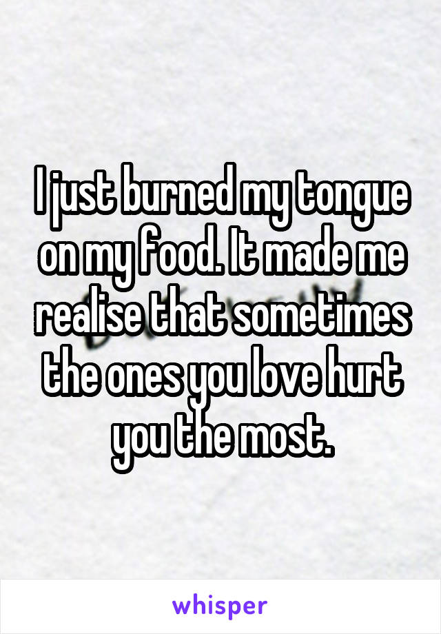 I just burned my tongue on my food. It made me realise that sometimes the ones you love hurt you the most.