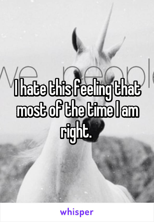 I hate this feeling that most of the time I am right. 