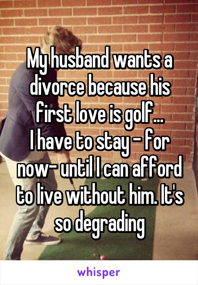 My husband wants a divorce because his first love is golf...
I have to stay - for now- until I can afford to live without him. It's so degrading