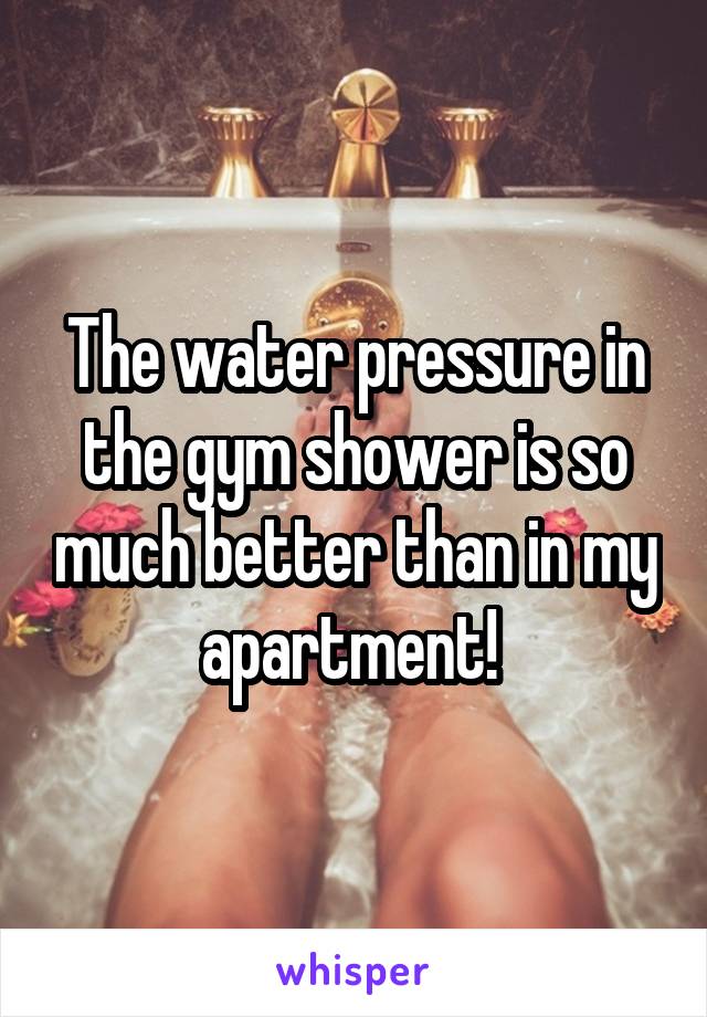 The water pressure in the gym shower is so much better than in my apartment! 