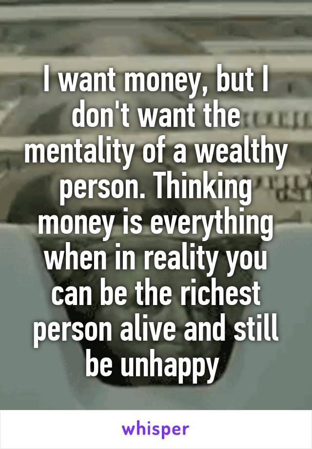 I want money, but I don't want the mentality of a wealthy person. Thinking money is everything when in reality you can be the richest person alive and still be unhappy 