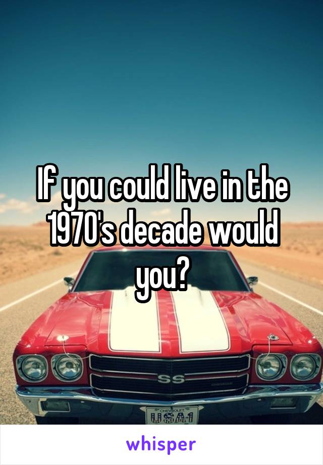 If you could live in the 1970's decade would you?