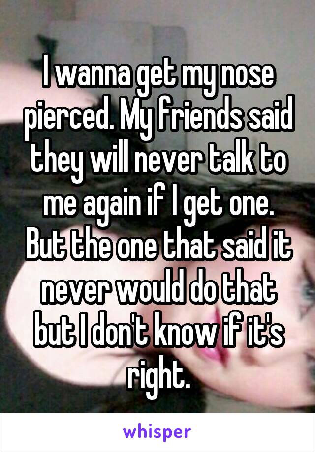 I wanna get my nose pierced. My friends said they will never talk to me again if I get one. But the one that said it never would do that but I don't know if it's right.