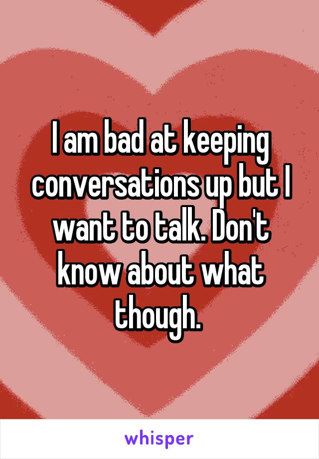 I am bad at keeping conversations up but I want to talk. Don't know about what though. 