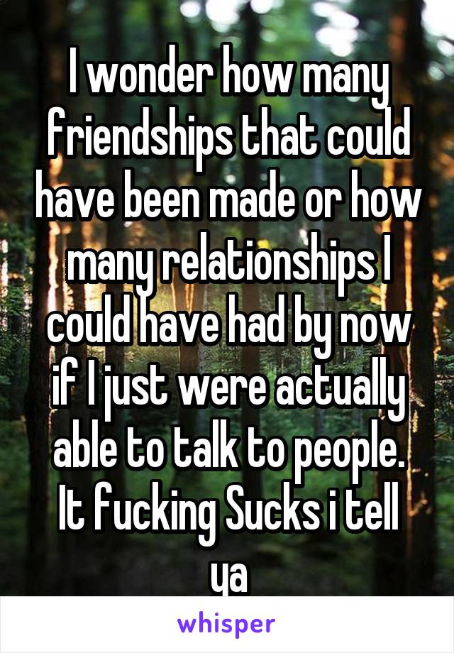 I wonder how many friendships that could have been made or how many relationships I could have had by now if I just were actually able to talk to people.
It fucking Sucks i tell ya