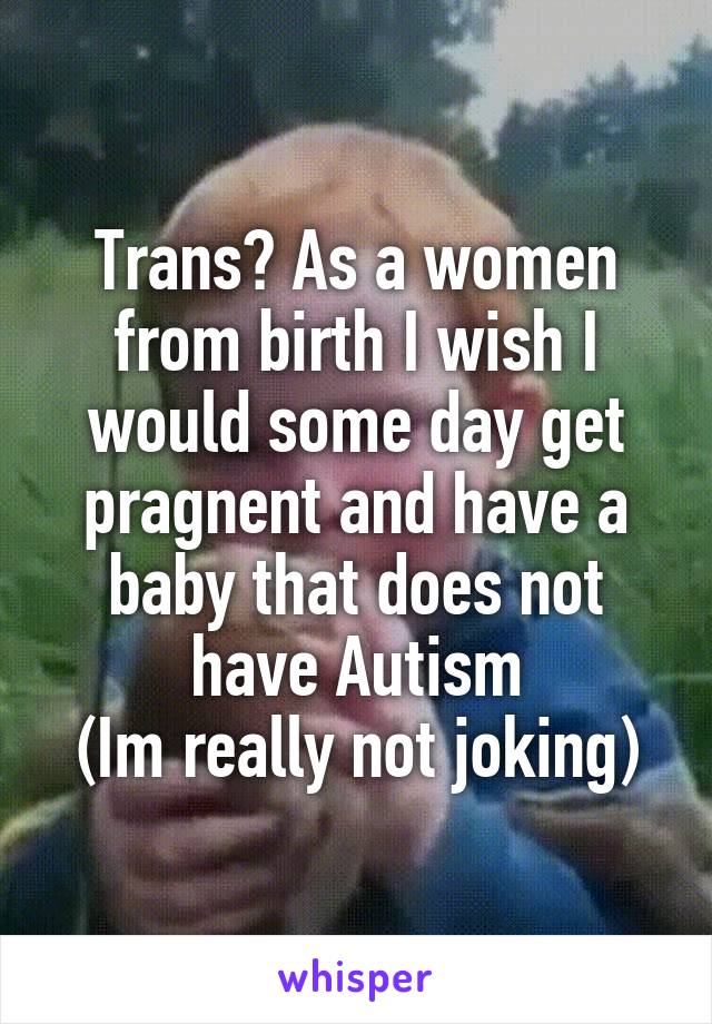 Trans? As a women from birth I wish I would some day get pragnent and have a baby that does not have Autism
(Im really not joking)