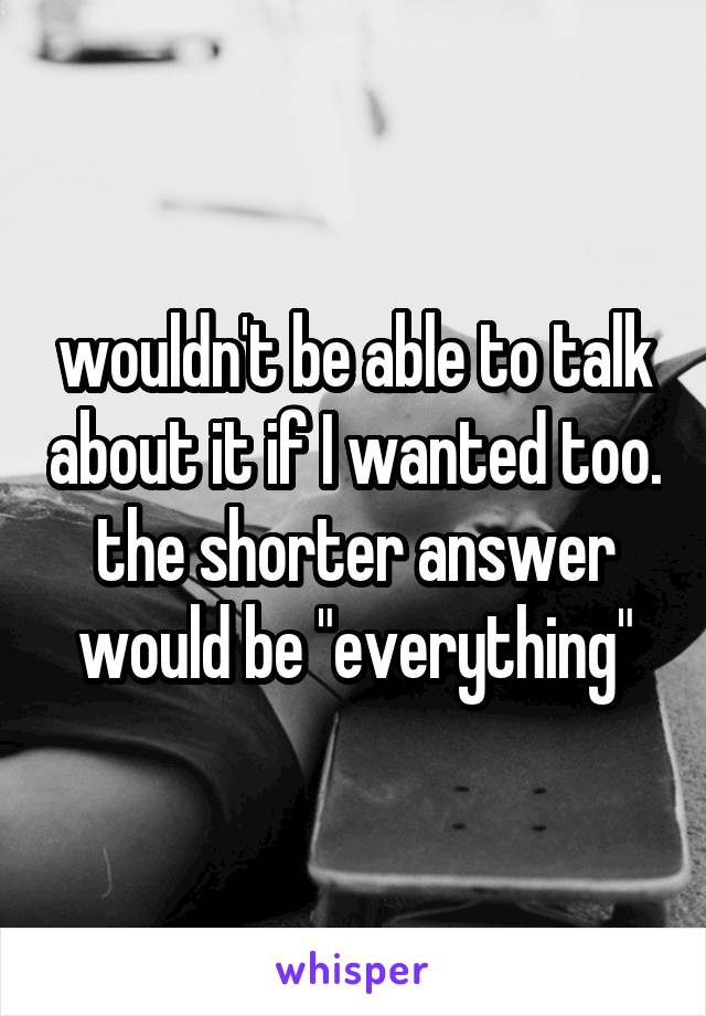 wouldn't be able to talk about it if I wanted too. the shorter answer would be "everything"