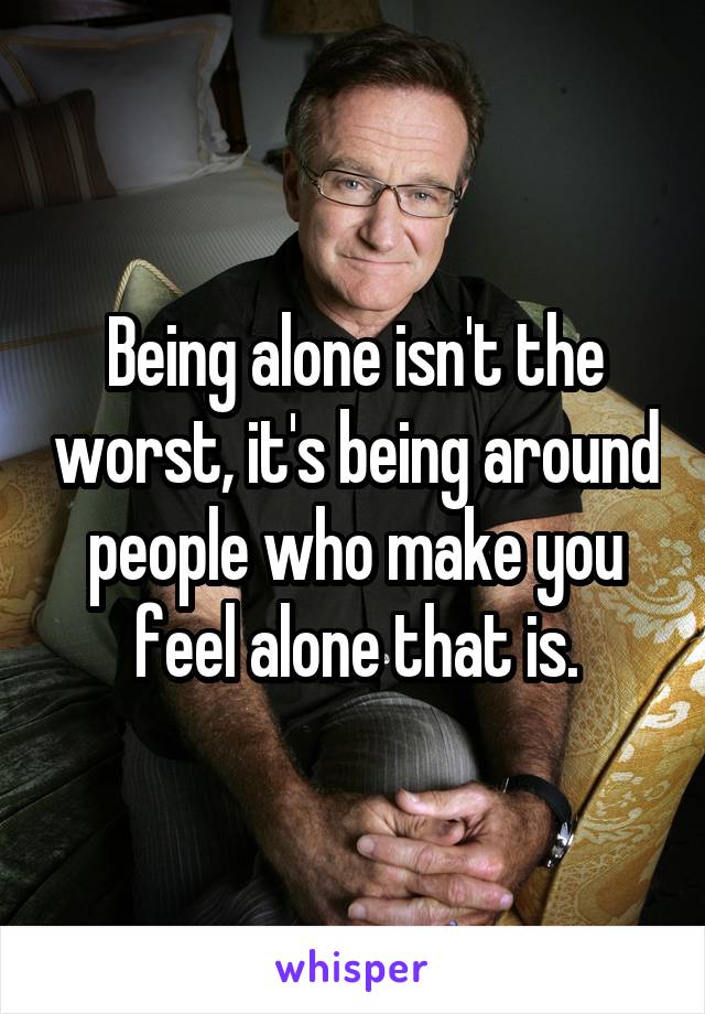 Being alone isn't the worst, it's being around people who make you feel alone that is.