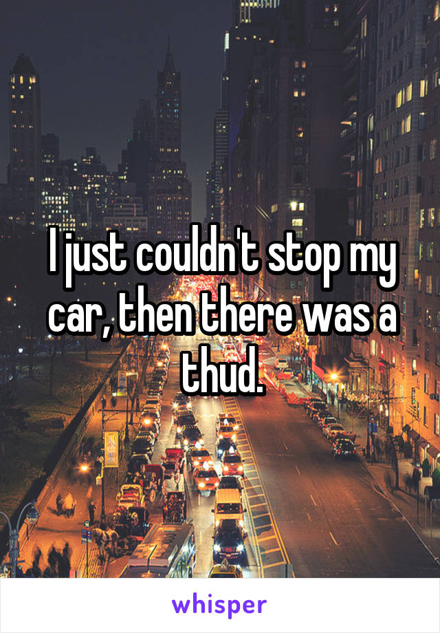 I just couldn't stop my car, then there was a thud.