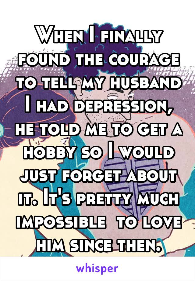 When I finally found the courage to tell my husband I had depression, he told me to get a hobby so I would just forget about it. It's pretty much impossible  to love him since then.