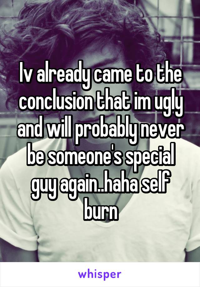 Iv already came to the conclusion that im ugly and will probably never be someone's special guy again..haha self burn