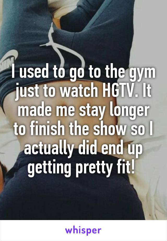 I used to go to the gym just to watch HGTV. It made me stay longer to finish the show so I actually did end up getting pretty fit! 
