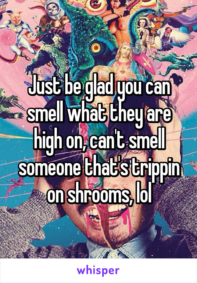 Just be glad you can smell what they are high on, can't smell someone that's trippin on shrooms, lol