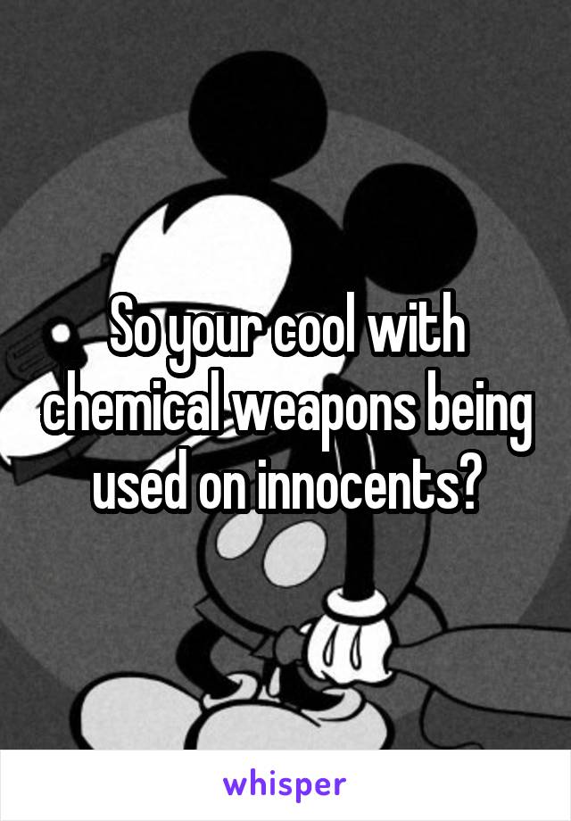 So your cool with chemical weapons being used on innocents?