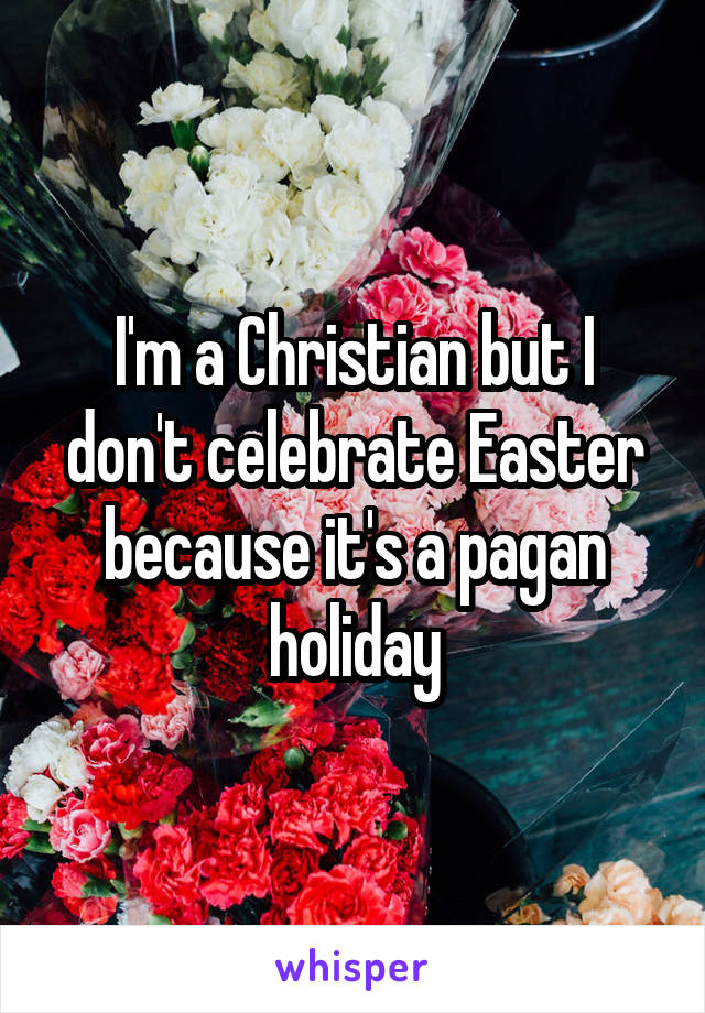 I'm a Christian but I don't celebrate Easter because it's a pagan holiday