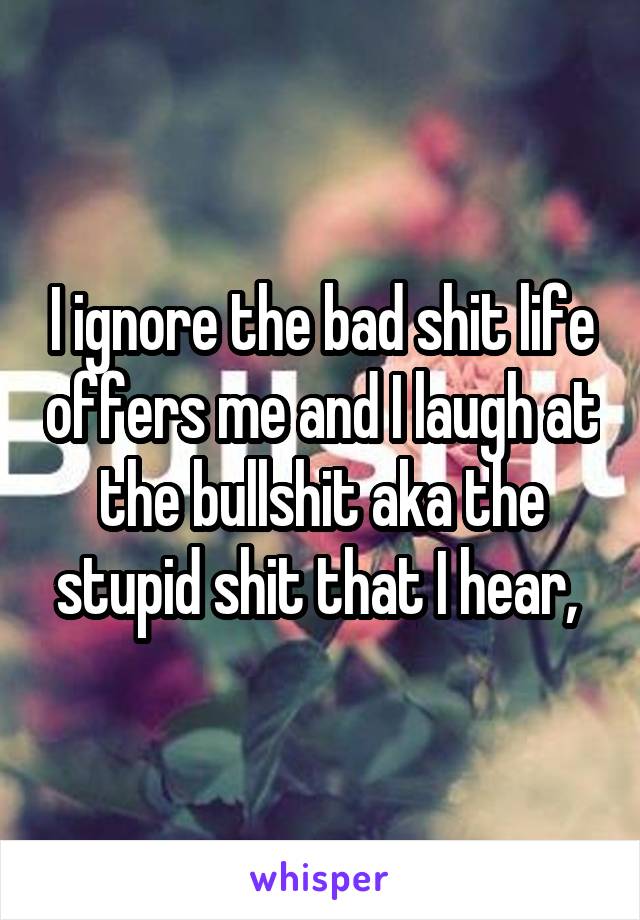 I ignore the bad shit life offers me and I laugh at the bullshit aka the stupid shit that I hear, 