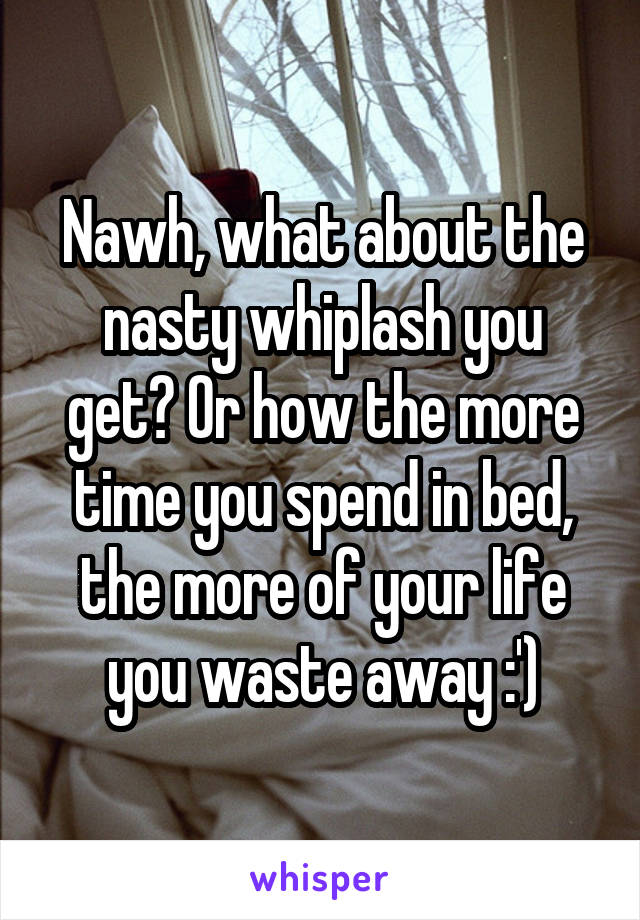 Nawh, what about the nasty whiplash you get? Or how the more time you spend in bed, the more of your life you waste away :')