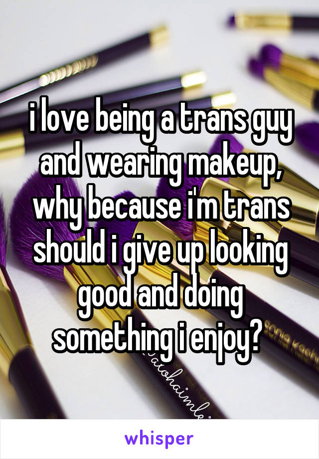 i love being a trans guy and wearing makeup, why because i'm trans should i give up looking good and doing something i enjoy? 