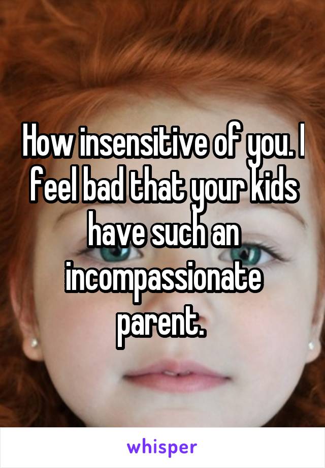 How insensitive of you. I feel bad that your kids have such an incompassionate parent. 