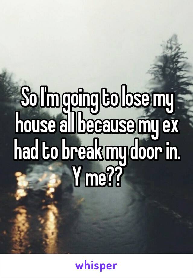 So I'm going to lose my house all because my ex had to break my door in. Y me??