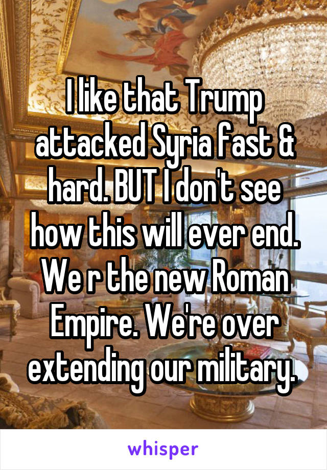 I like that Trump attacked Syria fast & hard. BUT I don't see how this will ever end. We r the new Roman Empire. We're over extending our military. 