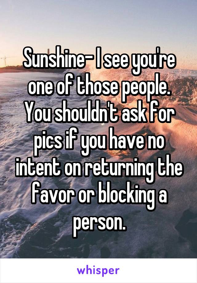 Sunshine- I see you're one of those people. You shouldn't ask for pics if you have no intent on returning the favor or blocking a person.