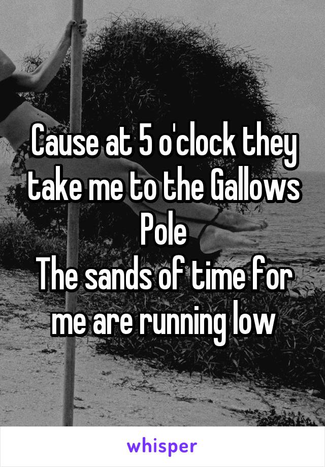 Cause at 5 o'clock they take me to the Gallows Pole
The sands of time for me are running low