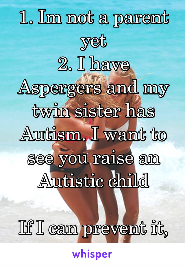 1. Im not a parent yet
2. I have Aspergers and my twin sister has Autism. I want to see you raise an Autistic child

If I can prevent it, I will