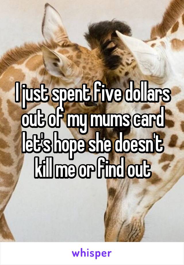 I just spent five dollars out of my mums card let's hope she doesn't kill me or find out