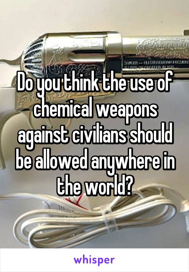 Do you think the use of chemical weapons against civilians should be allowed anywhere in the world?