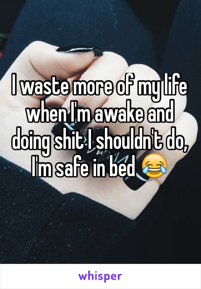 I waste more of my life when I'm awake and doing shit I shouldn't do, I'm safe in bed 😂