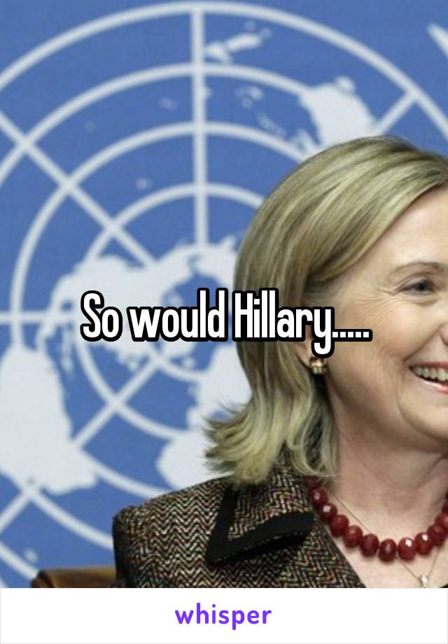 So would Hillary.....